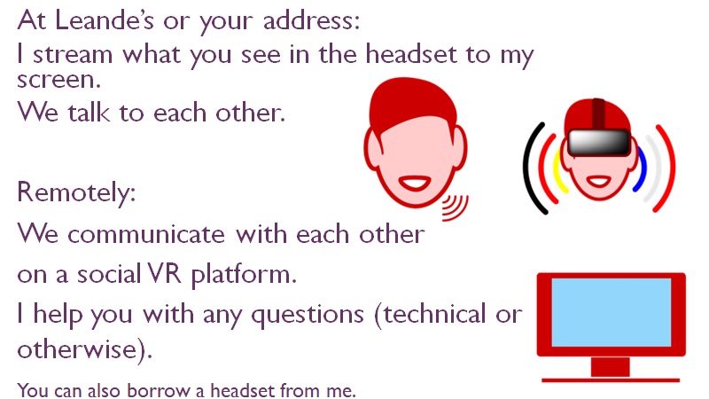 At Leande’s address: I stream what you see in the headset to my screen. We talk to each other. Remotely: We communicate with each other on a social VR platform. I help you with any questions (technical or otherwise). You can also borrow a headset from me.